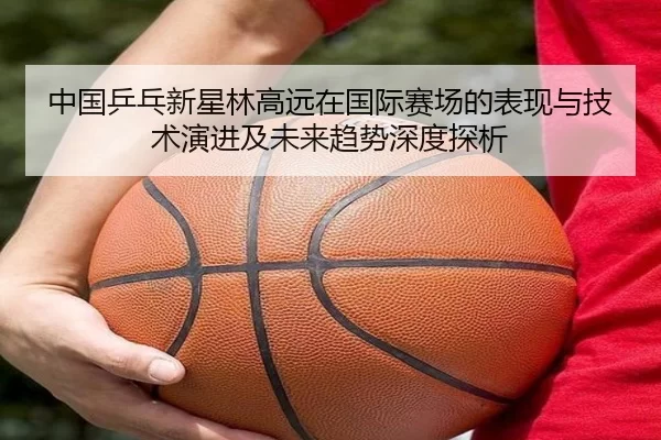 中国乒乓新星林高远在国际赛场的表现与技术演进及未来趋势深度探析